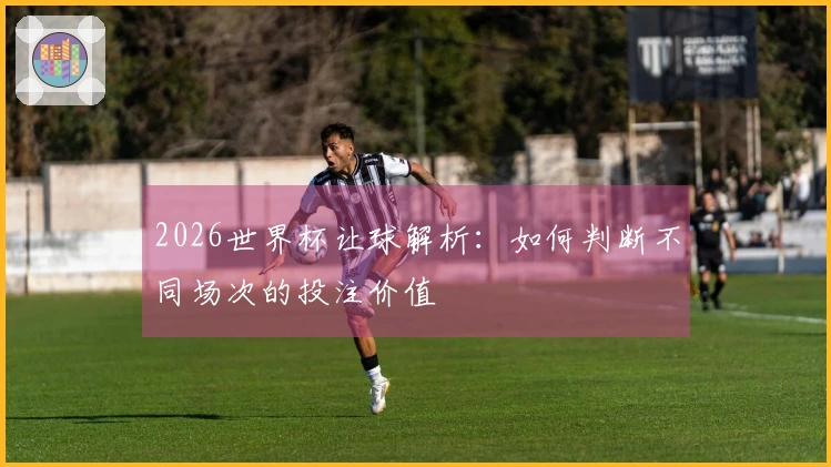 2026世界杯让球解析：如何判断不同场次的投注价值