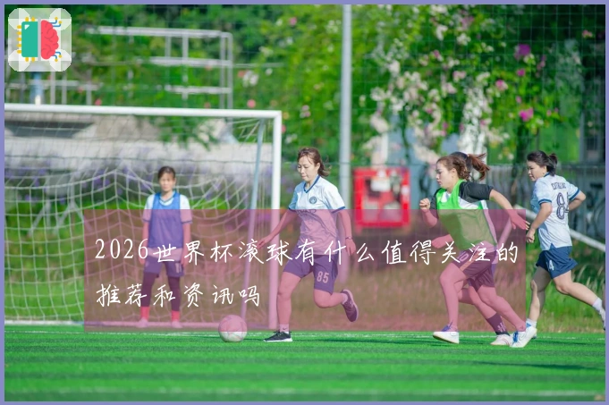 2026世界杯滚球有什么值得关注的推荐和资讯吗