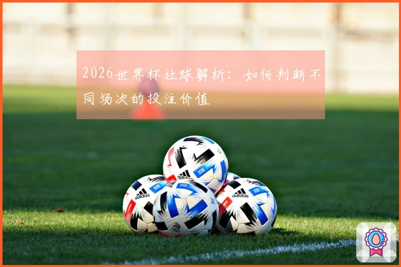 2026世界杯让球解析：如何判断不同场次的投注价值