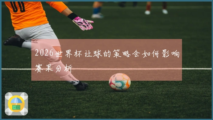 2026世界杯让球的策略会如何影响赛果分析
