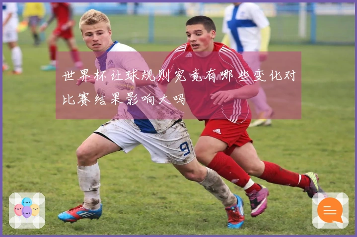 世界杯让球规则究竟有哪些变化对比赛结果影响大吗