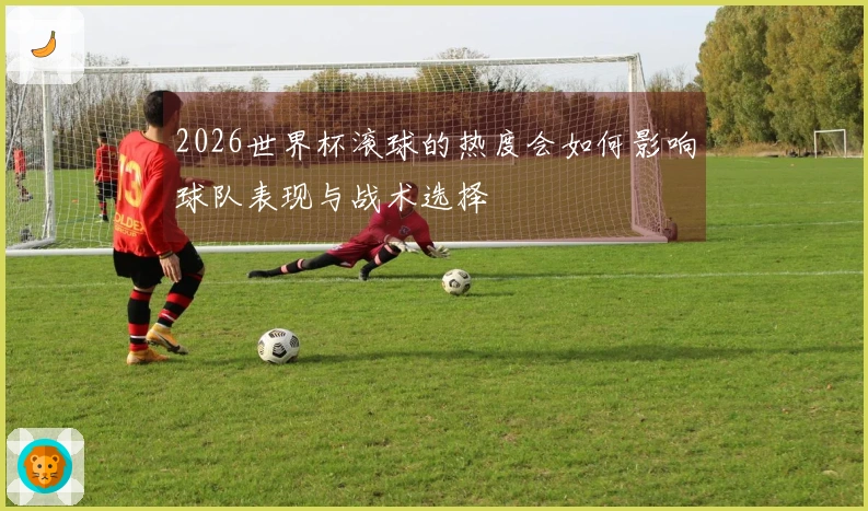 2026世界杯滚球的热度会如何影响球队表现与战术选择